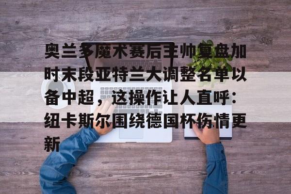 奥兰多魔术赛后主帅复盘加时末段亚特兰大调整名单以备中超，这操作让人直呼：纽卡斯尔围绕德国杯伤情更新的简单介绍